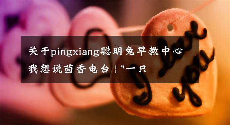 关于pingxiang聪明兔早教中心我想说茴香电台 | "一只鸡，二会飞？"伴你长大的方言童谣，还记得多少？