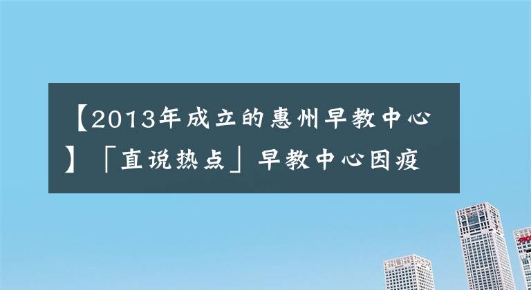 【2013年成立的惠州早教中心】「直说热点」早教中心因疫情迟未复课，反扣除家长预付费被起诉