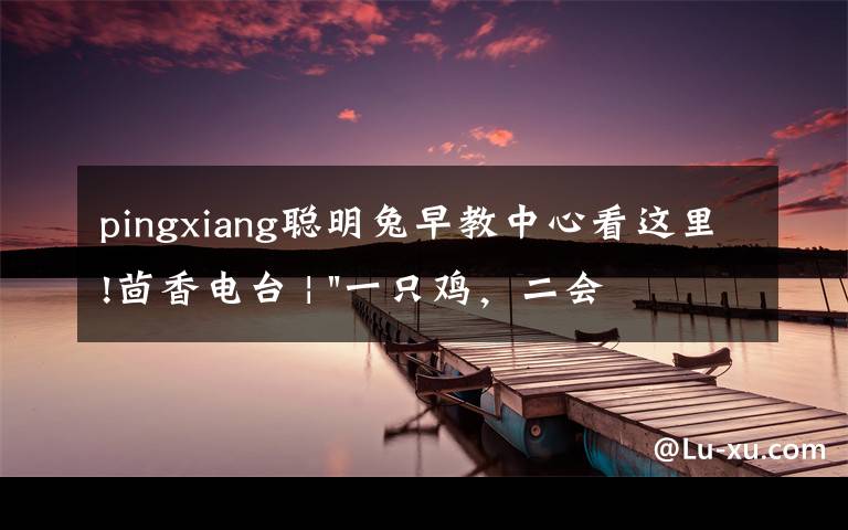 pingxiang聪明兔早教中心看这里!茴香电台 | "一只鸡，二会飞？"伴你长大的方言童谣，还记得多少？