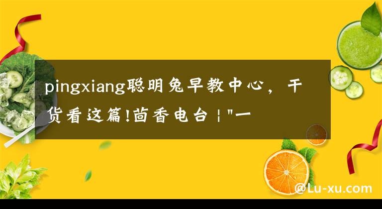 pingxiang聪明兔早教中心，干货看这篇!茴香电台 | "一只鸡，二会飞？"伴你长大的方言童谣，还记得多少？