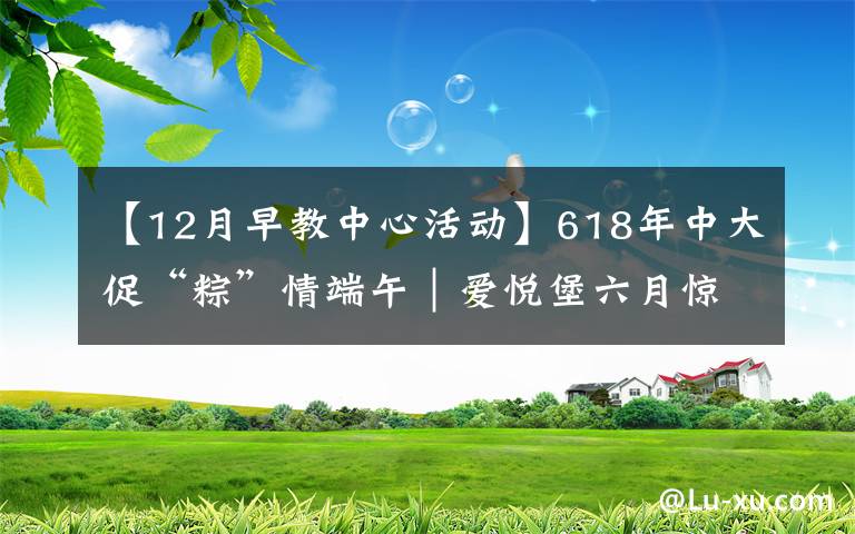 【12月早教中心活动】618年中大促“粽”情端午｜爱悦堡六月惊喜，即刻开启