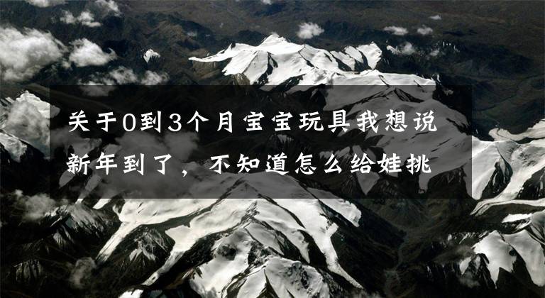 关于0到3个月宝宝玩具我想说新年到了，不知道怎么给娃挑玩具？收好这份0-6岁玩具挑选指南