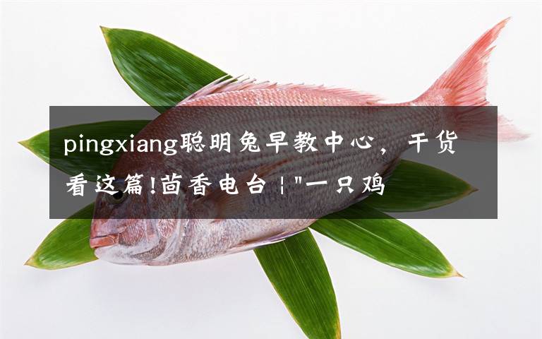 pingxiang聪明兔早教中心，干货看这篇!茴香电台 | "一只鸡，二会飞？"伴你长大的方言童谣，还记得多少？