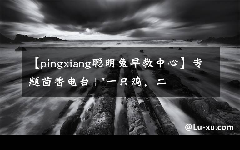 【pingxiang聪明兔早教中心】专题茴香电台 | "一只鸡，二会飞？"伴你长大的方言童谣，还记得多少？