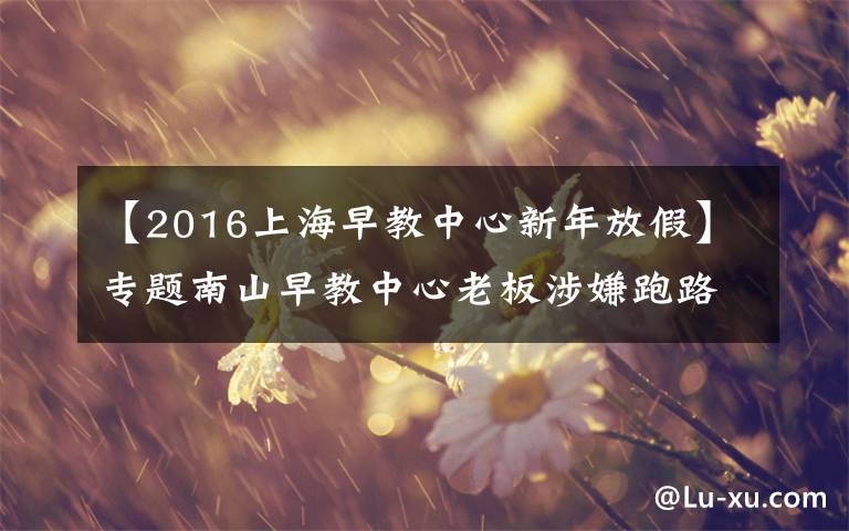 【2016上海早教中心新年放假】专题南山早教中心老板涉嫌跑路后续：已重新开课