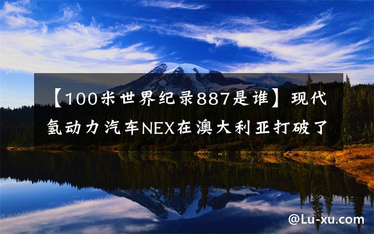 【100米世界纪录887是谁】现代氢动力汽车NEX在澳大利亚打破了世界最大里程记录