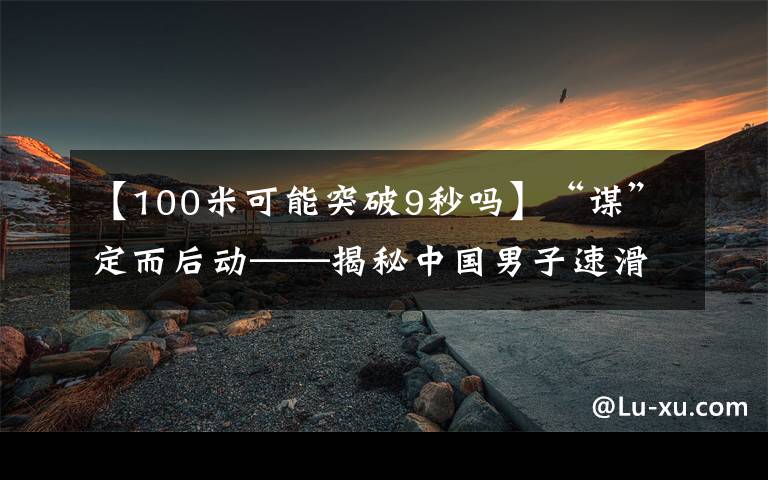 【100米可能突破9秒吗】“谋”定而后动——揭秘中国男子速滑冬奥首金背后的故事