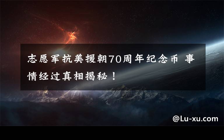 志愿军抗美援朝70周年纪念币 事情经过真相揭秘！