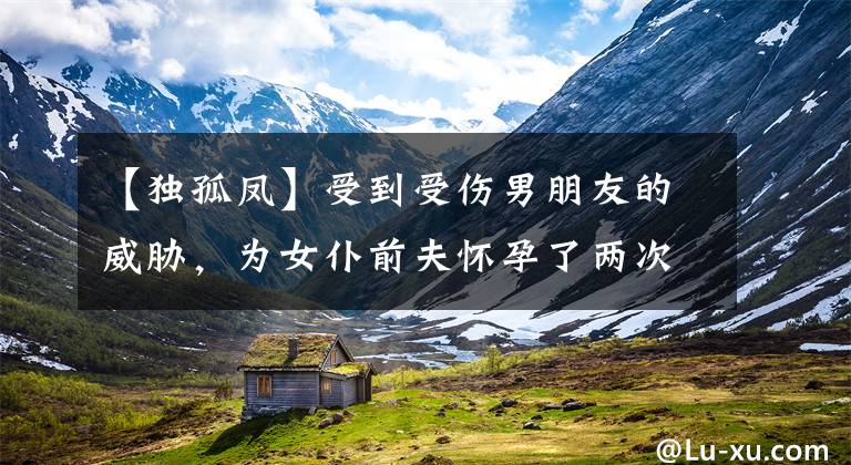 【独孤凤】受到受伤男朋友的威胁，为女仆前夫怀孕了两次，推迟了美好的生活，秒杀后杀了90。
