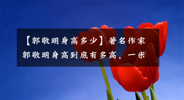 【郭敬明身高多少】著名作家郭敬明身高到底有多高，一米六，一米五还是一米四？