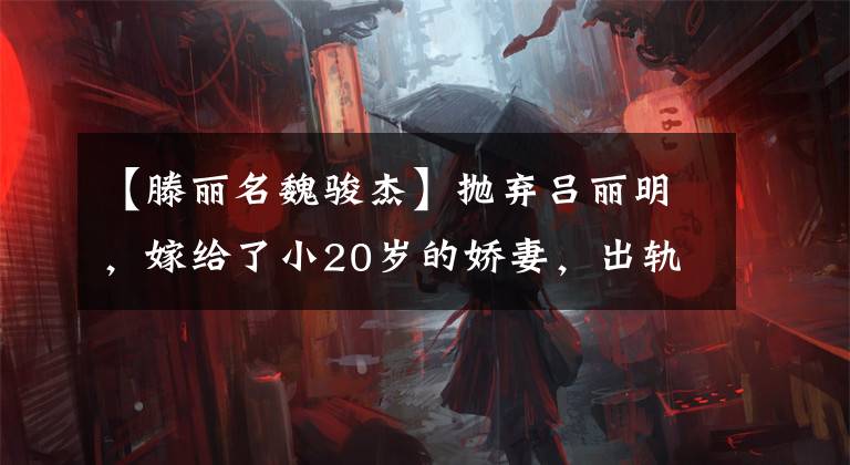 【滕丽名魏骏杰】抛弃吕丽明，嫁给了小20岁的娇妻，出轨了两次，魏俊杰终于死心了吗？