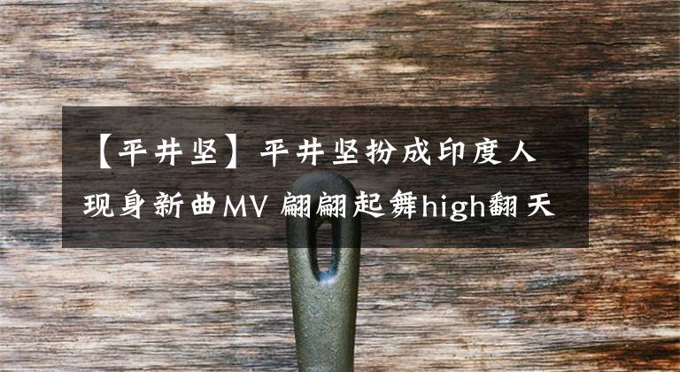 【平井坚】平井坚扮成印度人现身新曲MV 翩翩起舞high翻天