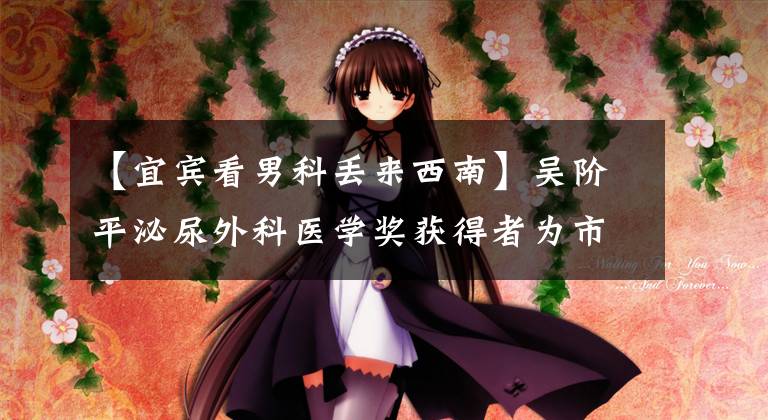 【宜宾看男科丢来西南】吴阶平泌尿外科医学奖获得者为市一医院授牌 成立工作站