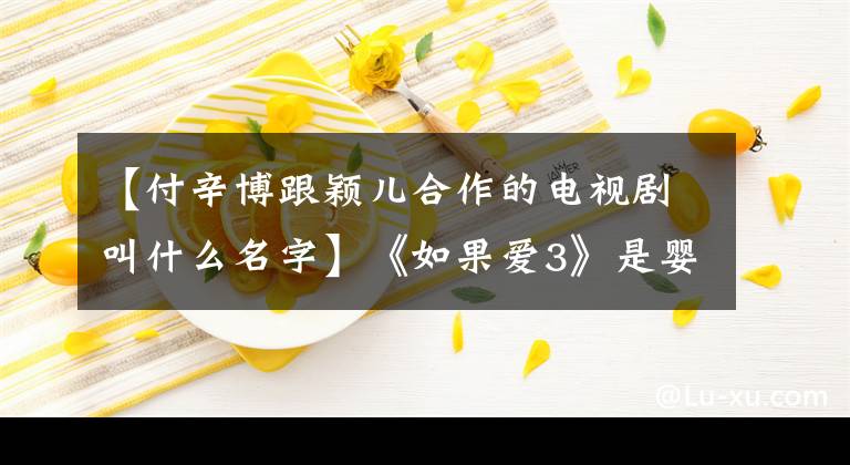 【付辛博跟颖儿合作的电视剧叫什么名字】《如果爱3》是婴幼儿普信宝收拾还没有结束