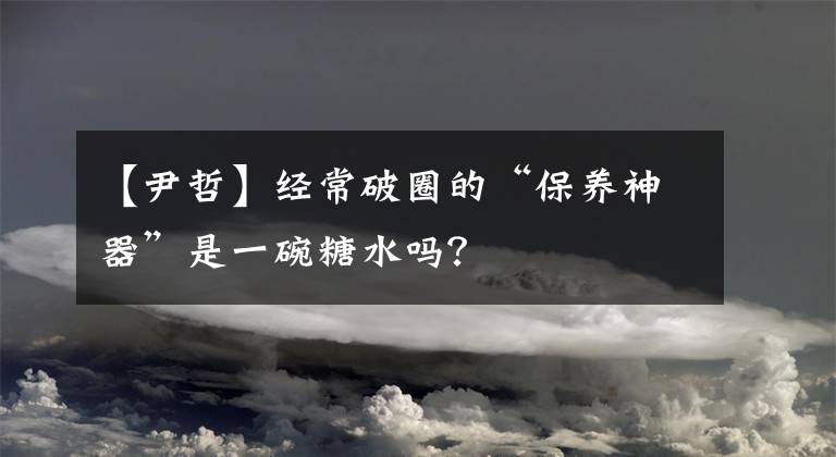 【尹哲】经常破圈的“保养神器”是一碗糖水吗？