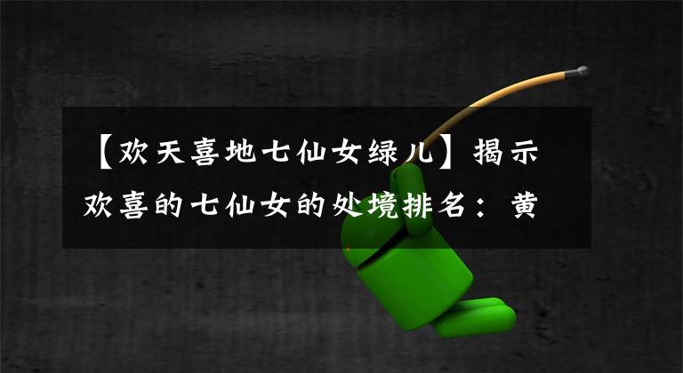 【欢天喜地七仙女绿儿】揭示欢喜的七仙女的处境排名：黄儿掉下悬崖，青割血，自我剔骨