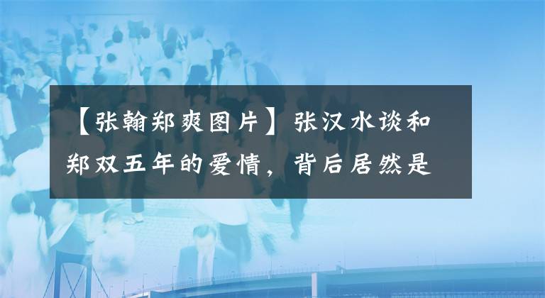 【张翰郑爽图片】张汉水谈和郑双五年的爱情，背后居然是这个原因，真是伤心啊。
