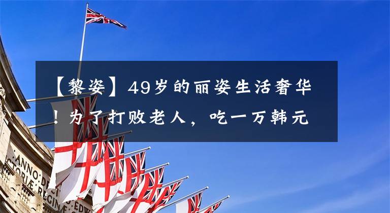【黎姿】49岁的丽姿生活奢华！为了打败老人，吃一万韩元的白松露，嫁给豪门太宽了，太光荣了