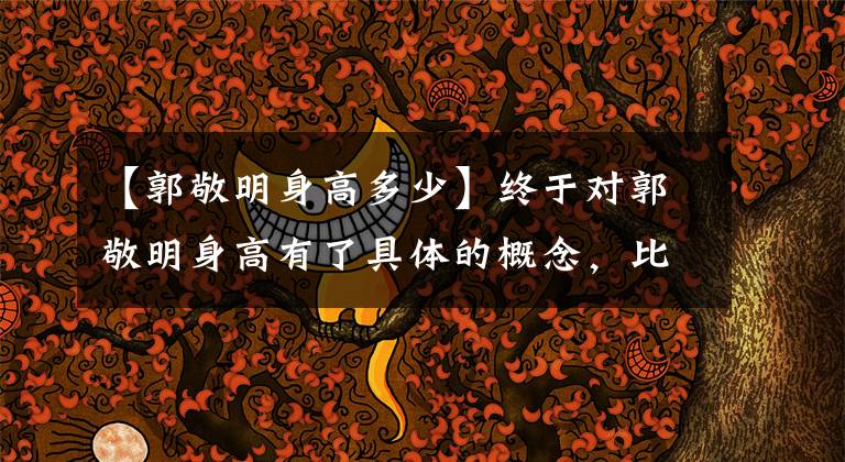 【郭敬明身高多少】终于对郭敬明身高有了具体的概念，比较了时代少年团180南端的实锤
