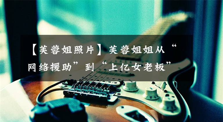 【芙蓉姐照片】芙蓉姐姐从“网络援助”到“上亿女老板”，如何逆天改命？