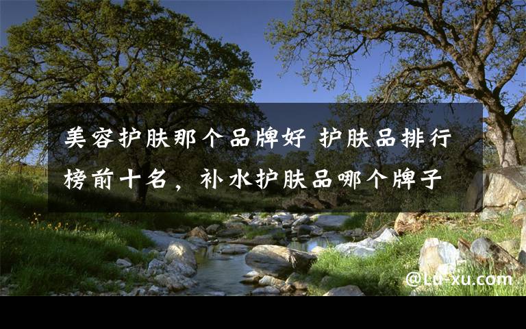 美容护肤那个品牌好 护肤品排行榜前十名，补水护肤品哪个牌子好