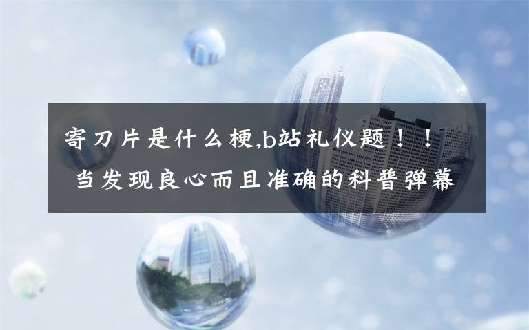 寄刀片是什么梗,b站礼仪题！！ 当发现良心而且准确的科普弹幕时以下哪种做法是正确的？ a发弹幕遮挡 b在心里默