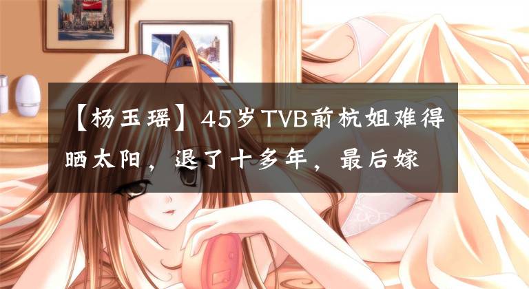 【杨玉瑶】45岁TVB前杭姐难得晒太阳，退了十多年，最后嫁给了豪门，成了活胎。