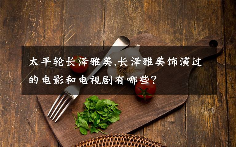 太平轮长泽雅美,长泽雅美饰演过的电影和电视剧有哪些？