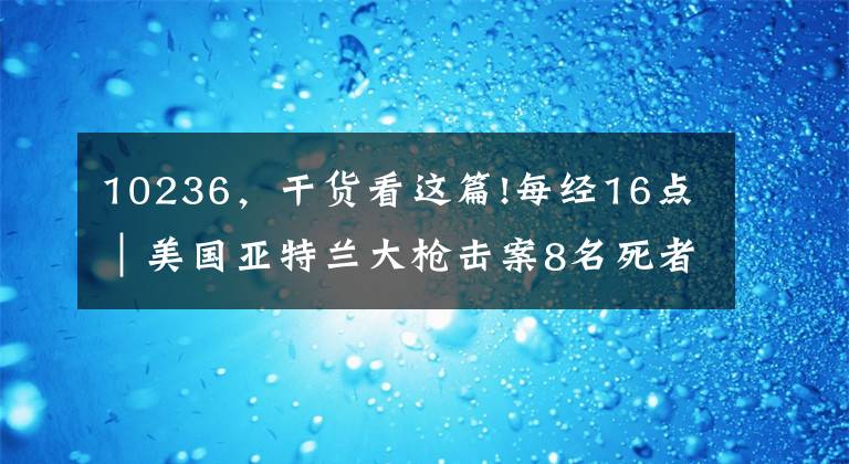 10236，干货看这篇!每经16点｜美国亚特兰大枪击案8名死者中有4名韩裔女性；自诩标准的“交通二代”！中纪委曝光敛财过亿厅长；石家庄一小区突发火灾