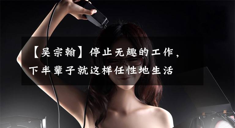 【吴宗翰】停止无趣的工作，下半辈子就这样任性地生活