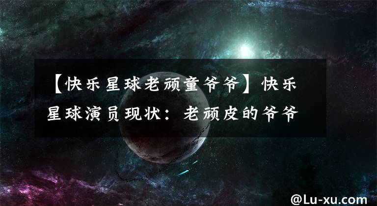 【快乐星球老顽童爷爷】快乐星球演员现状：老顽皮的爷爷健在，乐乐结婚了，她和小包结婚了。