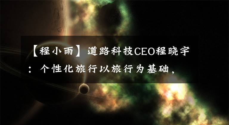 【程小雨】道路科技CEO程晓宇：个性化旅行以旅行为基础，大于旅行