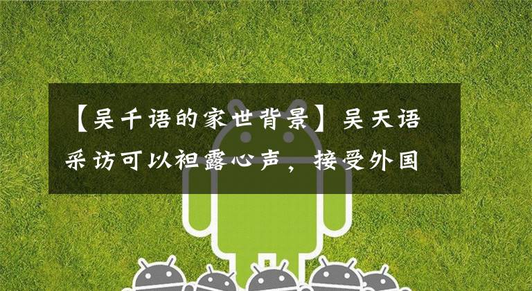 【吴千语的家世背景】吴天语采访可以袒露心声，接受外国人追求，家庭女性不做，更不适合丈夫。