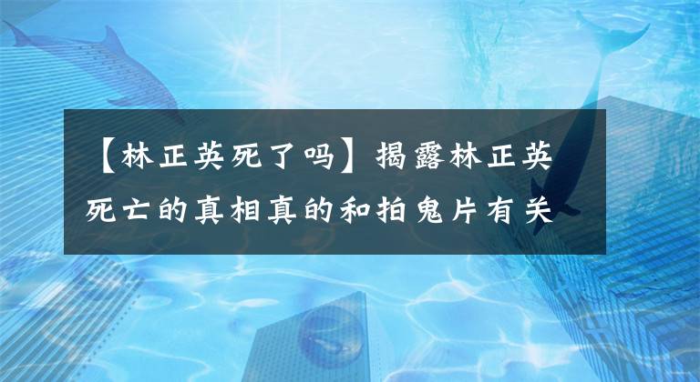 【林正英死了吗】揭露林正英死亡的真相真的和拍鬼片有关吗？