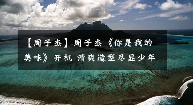 【周子杰】周子杰《你是我的美味》开机 清爽造型尽显少年感