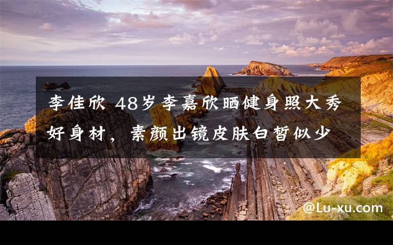 李佳欣 48岁李嘉欣晒健身照大秀好身材，素颜出镜皮肤白皙似少女