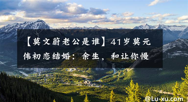 【莫文蔚老公是谁】41岁莫元伟初恋结婚：余生，和让你慢下来的人在一起。