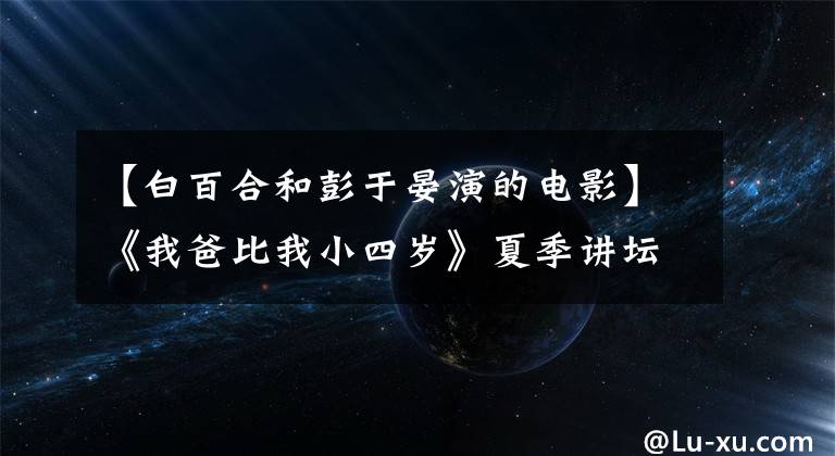 【白百合和彭于晏演的电影】《我爸比我小四岁》夏季讲坛第一次预售票被抢