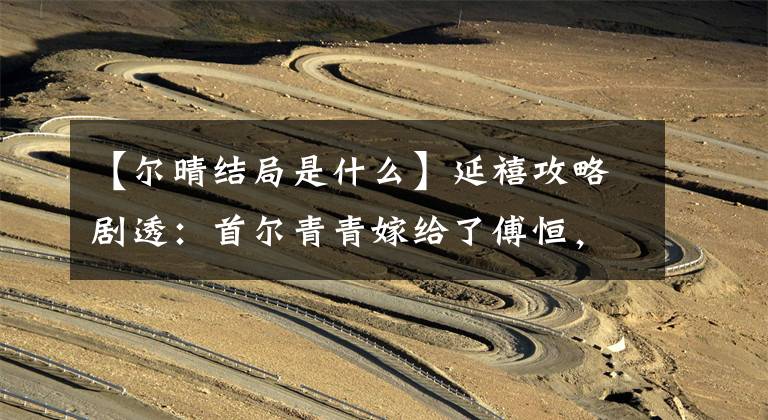 【尔晴结局是什么】延禧攻略剧透：首尔青青嫁给了傅恒，给他戴了绿帽子吗？看到她的结局很开心
