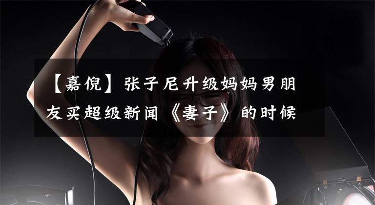 【嘉倪】张子尼升级妈妈男朋友买超级新闻《妻子》的时候，怀疑两个人结婚了