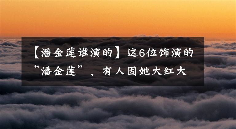 【潘金莲谁演的】这6位饰演的“潘金莲”，有人因她大红大紫，有人因她无戏可拍