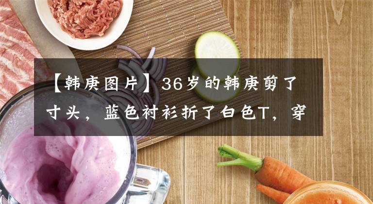 【韩庚图片】36岁的韩庚剪了寸头，蓝色衬衫折了白色T，穿得像校园前辈一样，再次刷新了颜值的顶峰。