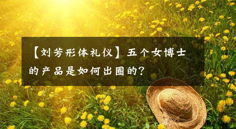 【刘芳形体礼仪】五个女博士的产品是如何出圈的？