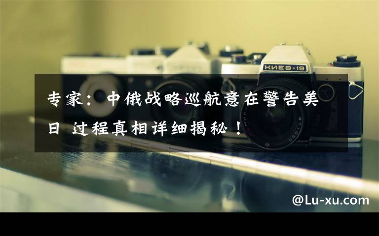专家：中俄战略巡航意在警告美日 过程真相详细揭秘！