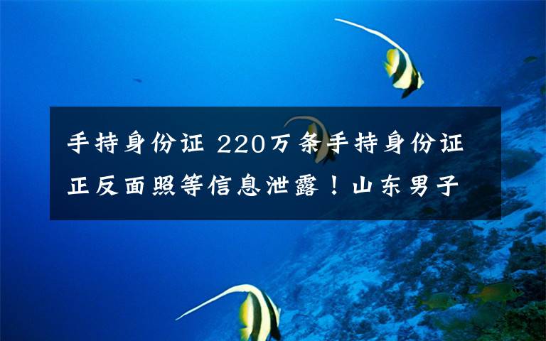 手持身份证 220万条手持身份证正反面照等信息泄露！山东男子入侵支付平台窃取