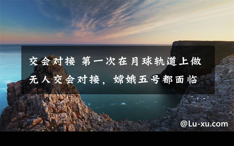 交会对接 第一次在月球轨道上做无人交会对接，嫦娥五号都面临哪些挑战？