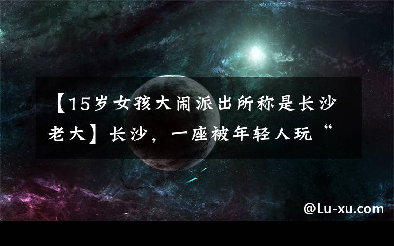 【15岁女孩大闹派出所称是长沙老大】长沙，一座被年轻人玩“火”的城市
