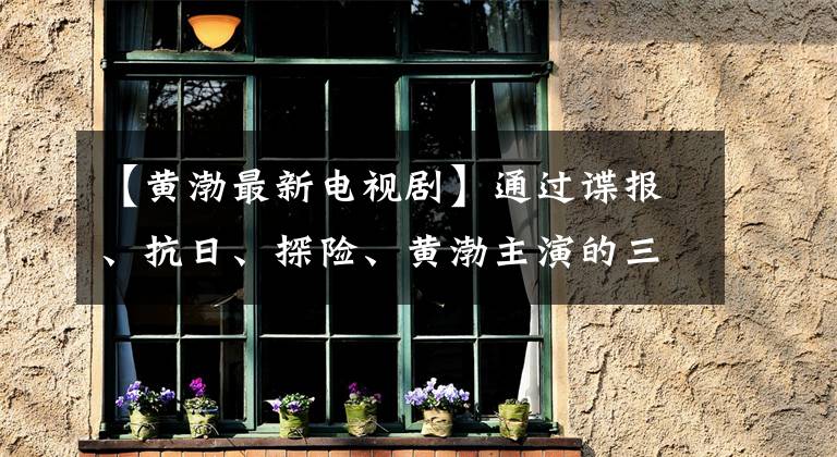 【黄渤最新电视剧】通过谍报、抗日、探险、黄渤主演的三部电视剧看出色的演技