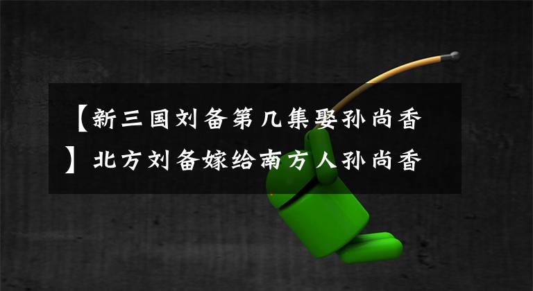【新三国刘备第几集娶孙尚香】北方刘备嫁给南方人孙尚香，没有普通话，婚后交流有障碍吗？