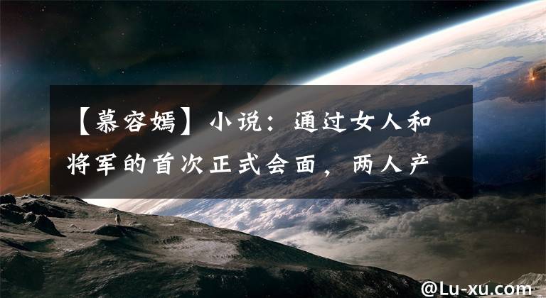 【慕容嫣】小说：通过女人和将军的首次正式会面，两人产生了相似的气氛